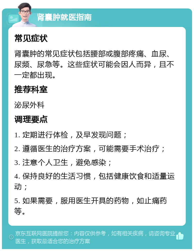 肾囊肿就医指南 常见症状 肾囊肿的常见症状包括腰部或腹部疼痛、血尿、尿频、尿急等。这些症状可能会因人而异，且不一定都出现。 推荐科室 泌尿外科 调理要点 1. 定期进行体检，及早发现问题； 2. 遵循医生的治疗方案，可能需要手术治疗； 3. 注意个人卫生，避免感染； 4. 保持良好的生活习惯，包括健康饮食和适量运动； 5. 如果需要，服用医生开具的药物，如止痛药等。