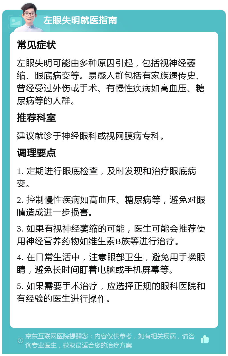 左眼失明就医指南 常见症状 左眼失明可能由多种原因引起，包括视神经萎缩、眼底病变等。易感人群包括有家族遗传史、曾经受过外伤或手术、有慢性疾病如高血压、糖尿病等的人群。 推荐科室 建议就诊于神经眼科或视网膜病专科。 调理要点 1. 定期进行眼底检查，及时发现和治疗眼底病变。 2. 控制慢性疾病如高血压、糖尿病等，避免对眼睛造成进一步损害。 3. 如果有视神经萎缩的可能，医生可能会推荐使用神经营养药物如维生素B族等进行治疗。 4. 在日常生活中，注意眼部卫生，避免用手揉眼睛，避免长时间盯着电脑或手机屏幕等。 5. 如果需要手术治疗，应选择正规的眼科医院和有经验的医生进行操作。