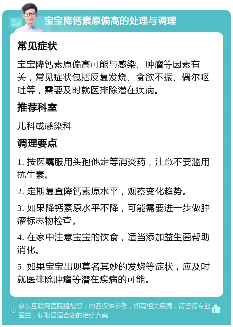 宝宝降钙素原偏高的处理与调理 常见症状 宝宝降钙素原偏高可能与感染、肿瘤等因素有关，常见症状包括反复发烧、食欲不振、偶尔呕吐等，需要及时就医排除潜在疾病。 推荐科室 儿科或感染科 调理要点 1. 按医嘱服用头孢他定等消炎药，注意不要滥用抗生素。 2. 定期复查降钙素原水平，观察变化趋势。 3. 如果降钙素原水平不降，可能需要进一步做肿瘤标志物检查。 4. 在家中注意宝宝的饮食，适当添加益生菌帮助消化。 5. 如果宝宝出现莫名其妙的发烧等症状，应及时就医排除肿瘤等潜在疾病的可能。