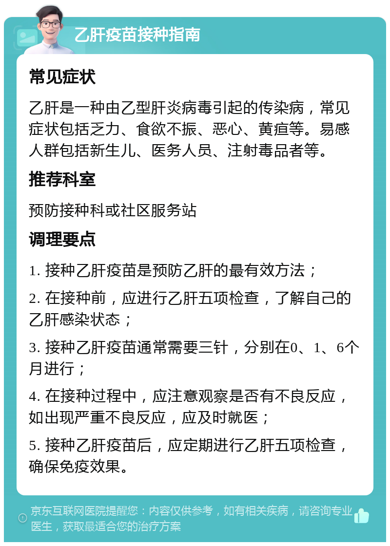 乙肝疫苗接种指南 常见症状 乙肝是一种由乙型肝炎病毒引起的传染病，常见症状包括乏力、食欲不振、恶心、黄疸等。易感人群包括新生儿、医务人员、注射毒品者等。 推荐科室 预防接种科或社区服务站 调理要点 1. 接种乙肝疫苗是预防乙肝的最有效方法； 2. 在接种前，应进行乙肝五项检查，了解自己的乙肝感染状态； 3. 接种乙肝疫苗通常需要三针，分别在0、1、6个月进行； 4. 在接种过程中，应注意观察是否有不良反应，如出现严重不良反应，应及时就医； 5. 接种乙肝疫苗后，应定期进行乙肝五项检查，确保免疫效果。