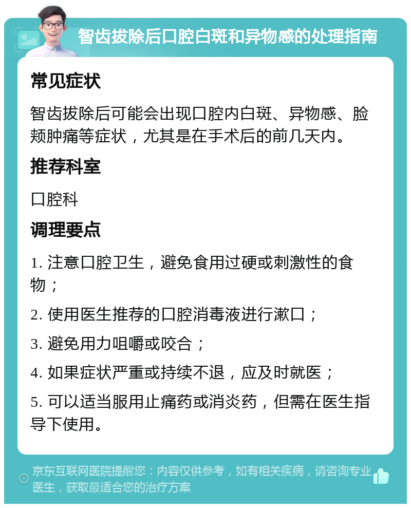 智齿拔除后口腔白斑和异物感的处理指南 常见症状 智齿拔除后可能会出现口腔内白斑、异物感、脸颊肿痛等症状，尤其是在手术后的前几天内。 推荐科室 口腔科 调理要点 1. 注意口腔卫生，避免食用过硬或刺激性的食物； 2. 使用医生推荐的口腔消毒液进行漱口； 3. 避免用力咀嚼或咬合； 4. 如果症状严重或持续不退，应及时就医； 5. 可以适当服用止痛药或消炎药，但需在医生指导下使用。