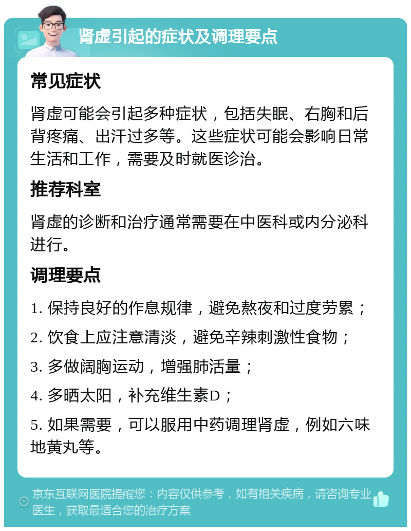 肾虚引起的症状及调理要点 常见症状 肾虚可能会引起多种症状，包括失眠、右胸和后背疼痛、出汗过多等。这些症状可能会影响日常生活和工作，需要及时就医诊治。 推荐科室 肾虚的诊断和治疗通常需要在中医科或内分泌科进行。 调理要点 1. 保持良好的作息规律，避免熬夜和过度劳累； 2. 饮食上应注意清淡，避免辛辣刺激性食物； 3. 多做阔胸运动，增强肺活量； 4. 多晒太阳，补充维生素D； 5. 如果需要，可以服用中药调理肾虚，例如六味地黄丸等。