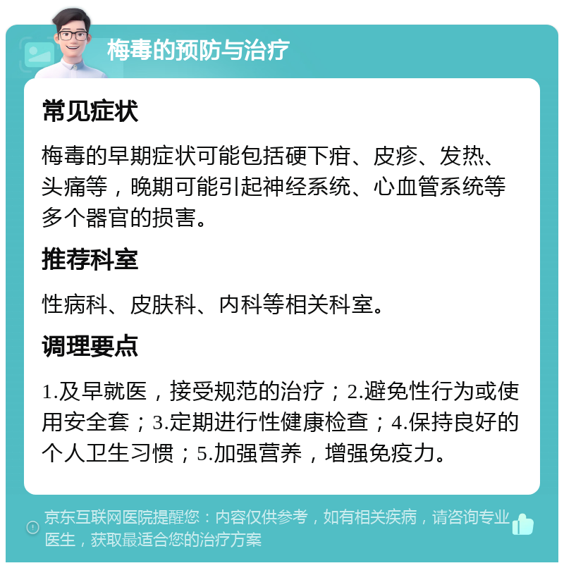 梅毒的预防与治疗 常见症状 梅毒的早期症状可能包括硬下疳、皮疹、发热、头痛等，晚期可能引起神经系统、心血管系统等多个器官的损害。 推荐科室 性病科、皮肤科、内科等相关科室。 调理要点 1.及早就医，接受规范的治疗；2.避免性行为或使用安全套；3.定期进行性健康检查；4.保持良好的个人卫生习惯；5.加强营养，增强免疫力。