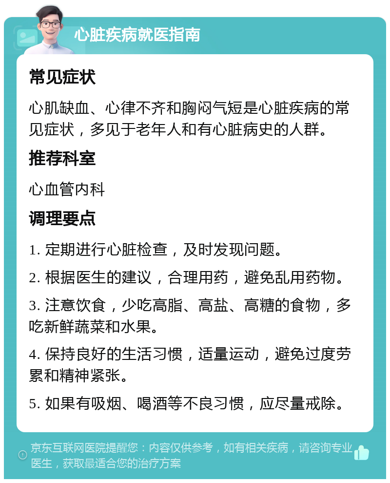 心脏疾病就医指南 常见症状 心肌缺血、心律不齐和胸闷气短是心脏疾病的常见症状，多见于老年人和有心脏病史的人群。 推荐科室 心血管内科 调理要点 1. 定期进行心脏检查，及时发现问题。 2. 根据医生的建议，合理用药，避免乱用药物。 3. 注意饮食，少吃高脂、高盐、高糖的食物，多吃新鲜蔬菜和水果。 4. 保持良好的生活习惯，适量运动，避免过度劳累和精神紧张。 5. 如果有吸烟、喝酒等不良习惯，应尽量戒除。