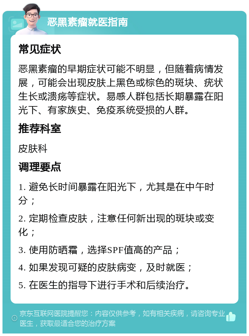 恶黑素瘤就医指南 常见症状 恶黑素瘤的早期症状可能不明显，但随着病情发展，可能会出现皮肤上黑色或棕色的斑块、疣状生长或溃疡等症状。易感人群包括长期暴露在阳光下、有家族史、免疫系统受损的人群。 推荐科室 皮肤科 调理要点 1. 避免长时间暴露在阳光下，尤其是在中午时分； 2. 定期检查皮肤，注意任何新出现的斑块或变化； 3. 使用防晒霜，选择SPF值高的产品； 4. 如果发现可疑的皮肤病变，及时就医； 5. 在医生的指导下进行手术和后续治疗。