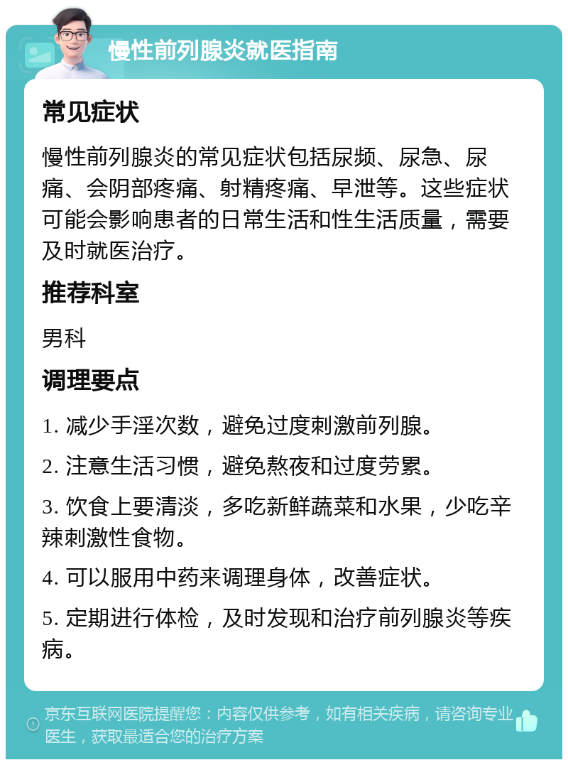 慢性前列腺炎就医指南 常见症状 慢性前列腺炎的常见症状包括尿频、尿急、尿痛、会阴部疼痛、射精疼痛、早泄等。这些症状可能会影响患者的日常生活和性生活质量，需要及时就医治疗。 推荐科室 男科 调理要点 1. 减少手淫次数，避免过度刺激前列腺。 2. 注意生活习惯，避免熬夜和过度劳累。 3. 饮食上要清淡，多吃新鲜蔬菜和水果，少吃辛辣刺激性食物。 4. 可以服用中药来调理身体，改善症状。 5. 定期进行体检，及时发现和治疗前列腺炎等疾病。