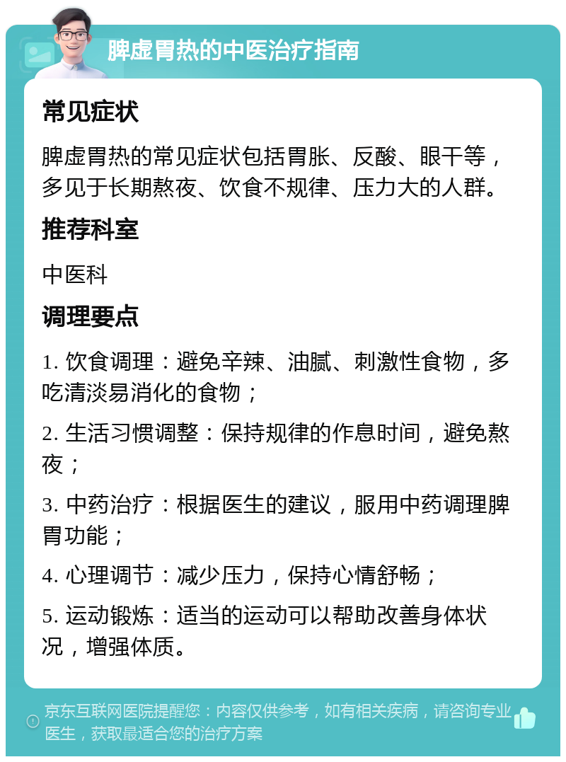 脾虚胃热的中医治疗指南 常见症状 脾虚胃热的常见症状包括胃胀、反酸、眼干等，多见于长期熬夜、饮食不规律、压力大的人群。 推荐科室 中医科 调理要点 1. 饮食调理：避免辛辣、油腻、刺激性食物，多吃清淡易消化的食物； 2. 生活习惯调整：保持规律的作息时间，避免熬夜； 3. 中药治疗：根据医生的建议，服用中药调理脾胃功能； 4. 心理调节：减少压力，保持心情舒畅； 5. 运动锻炼：适当的运动可以帮助改善身体状况，增强体质。