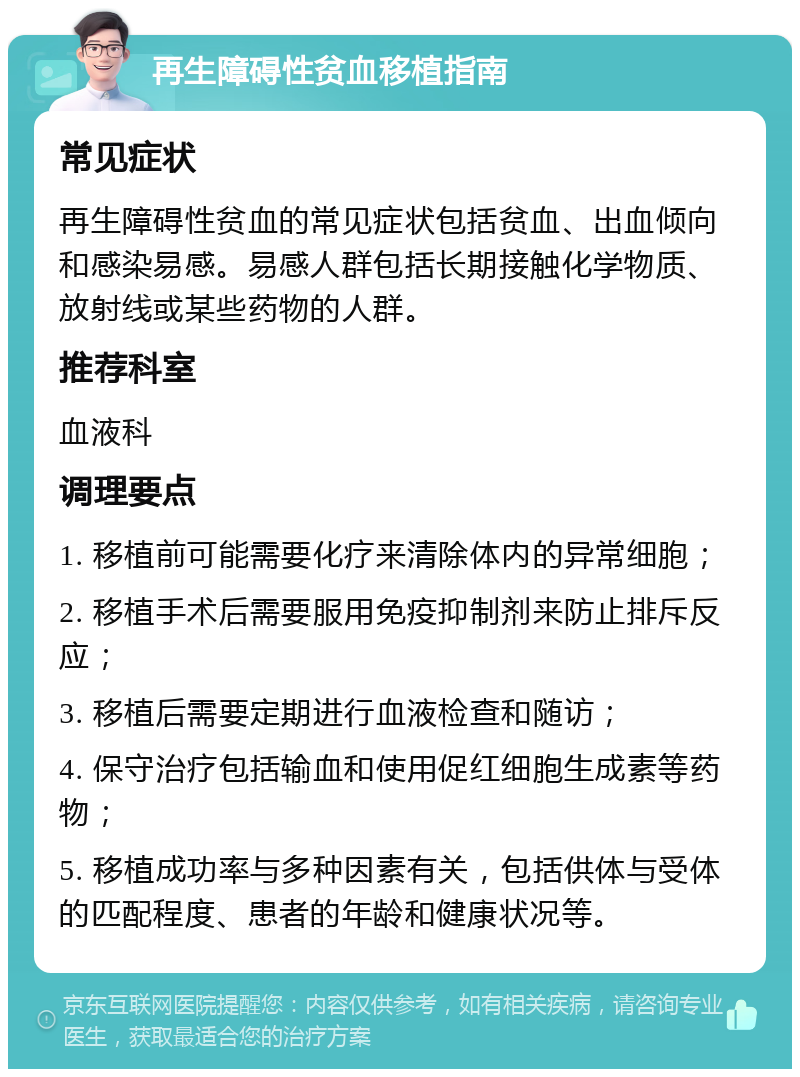 再生障碍性贫血移植指南 常见症状 再生障碍性贫血的常见症状包括贫血、出血倾向和感染易感。易感人群包括长期接触化学物质、放射线或某些药物的人群。 推荐科室 血液科 调理要点 1. 移植前可能需要化疗来清除体内的异常细胞； 2. 移植手术后需要服用免疫抑制剂来防止排斥反应； 3. 移植后需要定期进行血液检查和随访； 4. 保守治疗包括输血和使用促红细胞生成素等药物； 5. 移植成功率与多种因素有关，包括供体与受体的匹配程度、患者的年龄和健康状况等。