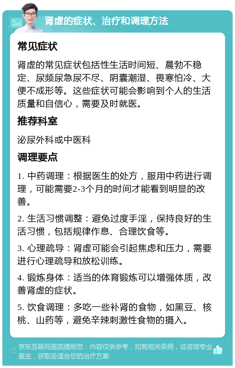 肾虚的症状、治疗和调理方法 常见症状 肾虚的常见症状包括性生活时间短、晨勃不稳定、尿频尿急尿不尽、阴囊潮湿、畏寒怕冷、大便不成形等。这些症状可能会影响到个人的生活质量和自信心，需要及时就医。 推荐科室 泌尿外科或中医科 调理要点 1. 中药调理：根据医生的处方，服用中药进行调理，可能需要2-3个月的时间才能看到明显的改善。 2. 生活习惯调整：避免过度手淫，保持良好的生活习惯，包括规律作息、合理饮食等。 3. 心理疏导：肾虚可能会引起焦虑和压力，需要进行心理疏导和放松训练。 4. 锻炼身体：适当的体育锻炼可以增强体质，改善肾虚的症状。 5. 饮食调理：多吃一些补肾的食物，如黑豆、核桃、山药等，避免辛辣刺激性食物的摄入。