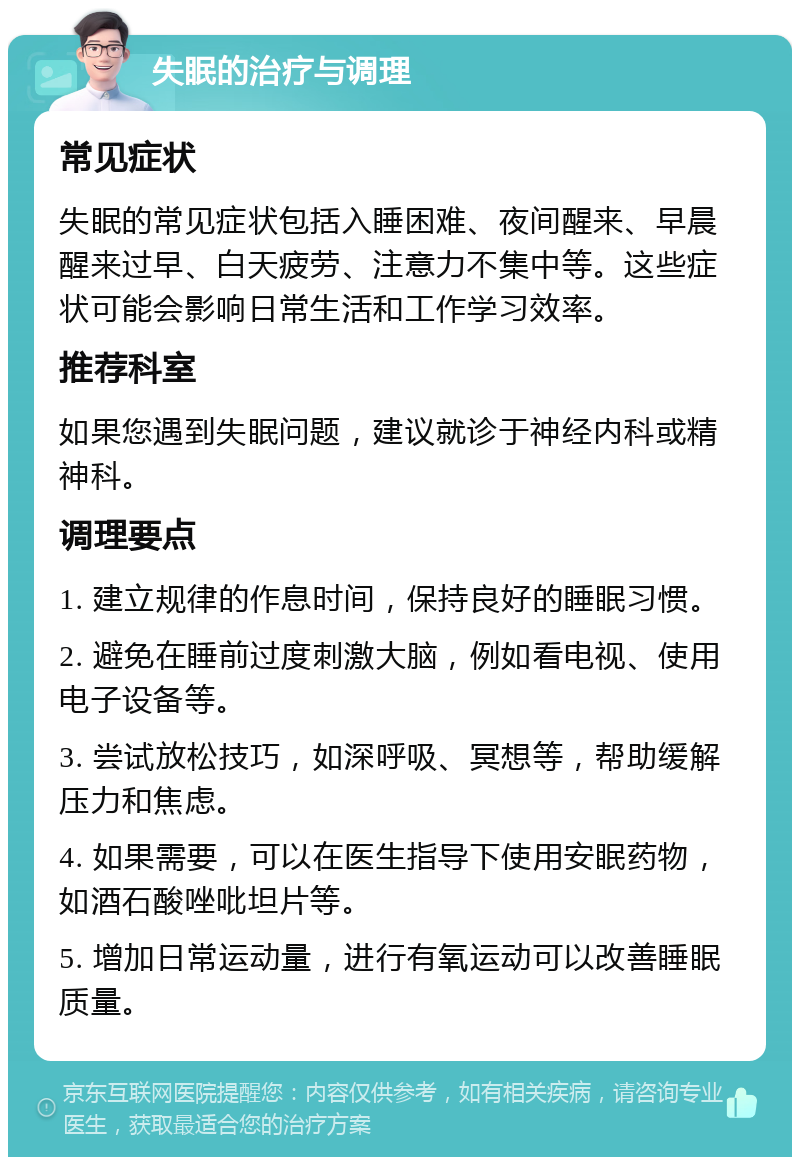 失眠的治疗与调理 常见症状 失眠的常见症状包括入睡困难、夜间醒来、早晨醒来过早、白天疲劳、注意力不集中等。这些症状可能会影响日常生活和工作学习效率。 推荐科室 如果您遇到失眠问题，建议就诊于神经内科或精神科。 调理要点 1. 建立规律的作息时间，保持良好的睡眠习惯。 2. 避免在睡前过度刺激大脑，例如看电视、使用电子设备等。 3. 尝试放松技巧，如深呼吸、冥想等，帮助缓解压力和焦虑。 4. 如果需要，可以在医生指导下使用安眠药物，如酒石酸唑吡坦片等。 5. 增加日常运动量，进行有氧运动可以改善睡眠质量。