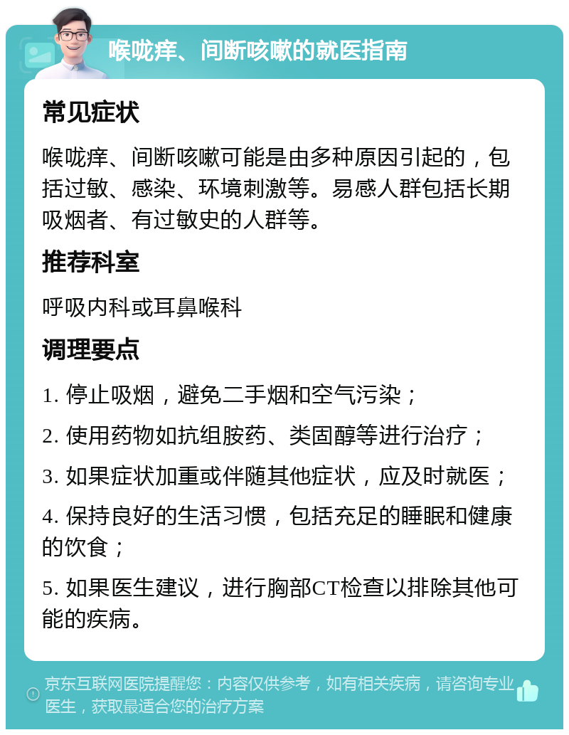 喉咙痒、间断咳嗽的就医指南 常见症状 喉咙痒、间断咳嗽可能是由多种原因引起的，包括过敏、感染、环境刺激等。易感人群包括长期吸烟者、有过敏史的人群等。 推荐科室 呼吸内科或耳鼻喉科 调理要点 1. 停止吸烟，避免二手烟和空气污染； 2. 使用药物如抗组胺药、类固醇等进行治疗； 3. 如果症状加重或伴随其他症状，应及时就医； 4. 保持良好的生活习惯，包括充足的睡眠和健康的饮食； 5. 如果医生建议，进行胸部CT检查以排除其他可能的疾病。