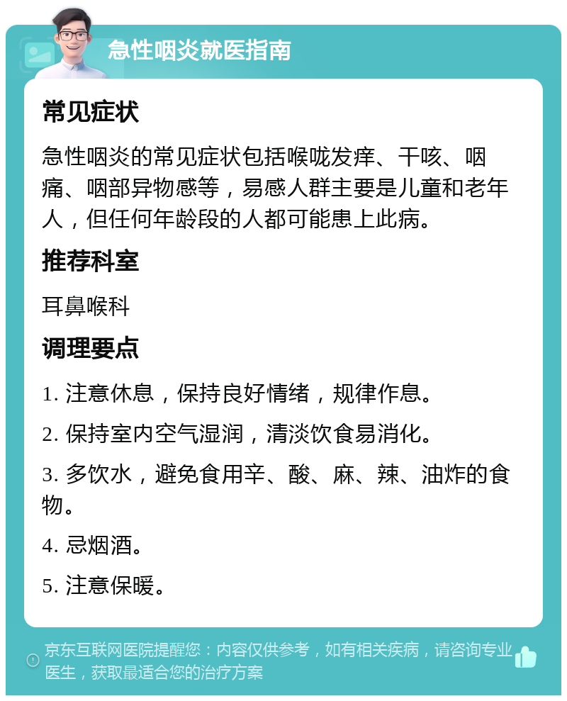 急性咽炎就医指南 常见症状 急性咽炎的常见症状包括喉咙发痒、干咳、咽痛、咽部异物感等，易感人群主要是儿童和老年人，但任何年龄段的人都可能患上此病。 推荐科室 耳鼻喉科 调理要点 1. 注意休息，保持良好情绪，规律作息。 2. 保持室内空气湿润，清淡饮食易消化。 3. 多饮水，避免食用辛、酸、麻、辣、油炸的食物。 4. 忌烟酒。 5. 注意保暖。