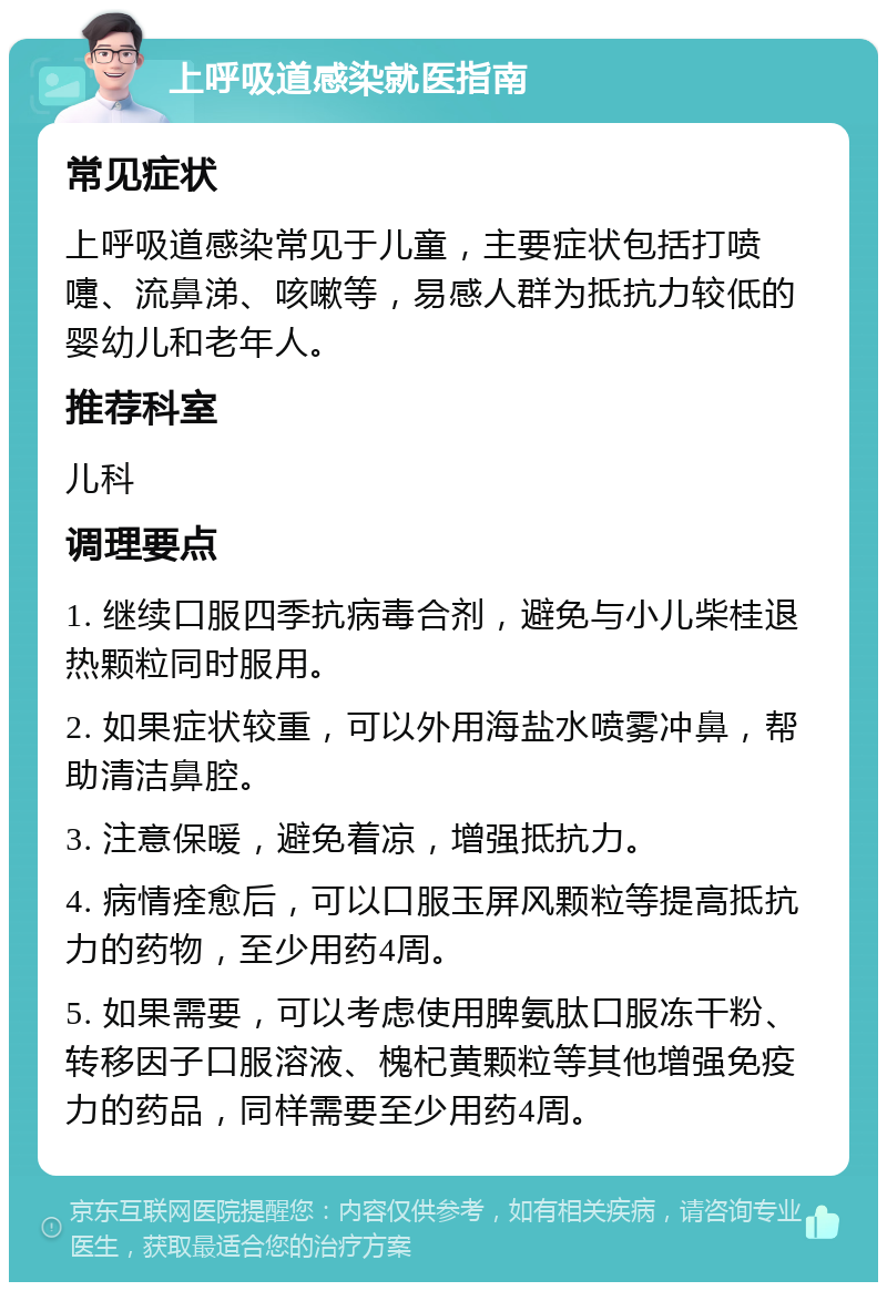 上呼吸道感染就医指南 常见症状 上呼吸道感染常见于儿童，主要症状包括打喷嚏、流鼻涕、咳嗽等，易感人群为抵抗力较低的婴幼儿和老年人。 推荐科室 儿科 调理要点 1. 继续口服四季抗病毒合剂，避免与小儿柴桂退热颗粒同时服用。 2. 如果症状较重，可以外用海盐水喷雾冲鼻，帮助清洁鼻腔。 3. 注意保暖，避免着凉，增强抵抗力。 4. 病情痊愈后，可以口服玉屏风颗粒等提高抵抗力的药物，至少用药4周。 5. 如果需要，可以考虑使用脾氨肽口服冻干粉、转移因子口服溶液、槐杞黄颗粒等其他增强免疫力的药品，同样需要至少用药4周。