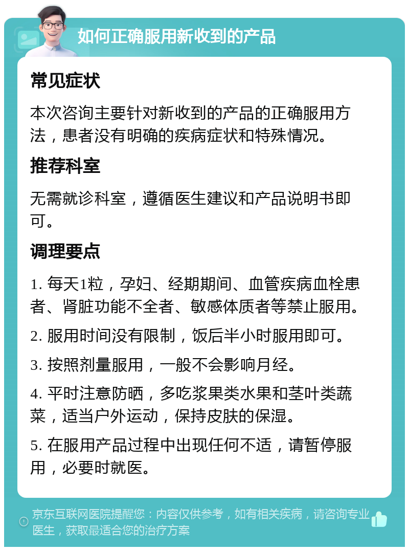 如何正确服用新收到的产品 常见症状 本次咨询主要针对新收到的产品的正确服用方法，患者没有明确的疾病症状和特殊情况。 推荐科室 无需就诊科室，遵循医生建议和产品说明书即可。 调理要点 1. 每天1粒，孕妇、经期期间、血管疾病血栓患者、肾脏功能不全者、敏感体质者等禁止服用。 2. 服用时间没有限制，饭后半小时服用即可。 3. 按照剂量服用，一般不会影响月经。 4. 平时注意防晒，多吃浆果类水果和茎叶类蔬菜，适当户外运动，保持皮肤的保湿。 5. 在服用产品过程中出现任何不适，请暂停服用，必要时就医。