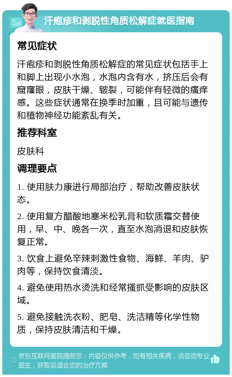 汗疱疹和剥脱性角质松解症就医指南 常见症状 汗疱疹和剥脱性角质松解症的常见症状包括手上和脚上出现小水泡，水泡内含有水，挤压后会有窟窿眼，皮肤干燥、皲裂，可能伴有轻微的瘙痒感。这些症状通常在换季时加重，且可能与遗传和植物神经功能紊乱有关。 推荐科室 皮肤科 调理要点 1. 使用肤力康进行局部治疗，帮助改善皮肤状态。 2. 使用复方醋酸地塞米松乳膏和软质霜交替使用，早、中、晚各一次，直至水泡消退和皮肤恢复正常。 3. 饮食上避免辛辣刺激性食物、海鲜、羊肉、驴肉等，保持饮食清淡。 4. 避免使用热水烫洗和经常搔抓受影响的皮肤区域。 5. 避免接触洗衣粉、肥皂、洗洁精等化学性物质，保持皮肤清洁和干燥。