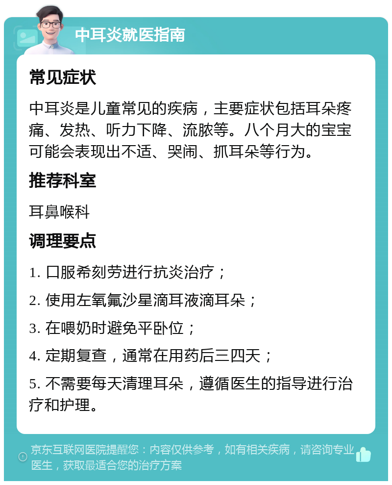 中耳炎就医指南 常见症状 中耳炎是儿童常见的疾病，主要症状包括耳朵疼痛、发热、听力下降、流脓等。八个月大的宝宝可能会表现出不适、哭闹、抓耳朵等行为。 推荐科室 耳鼻喉科 调理要点 1. 口服希刻劳进行抗炎治疗； 2. 使用左氧氟沙星滴耳液滴耳朵； 3. 在喂奶时避免平卧位； 4. 定期复查，通常在用药后三四天； 5. 不需要每天清理耳朵，遵循医生的指导进行治疗和护理。