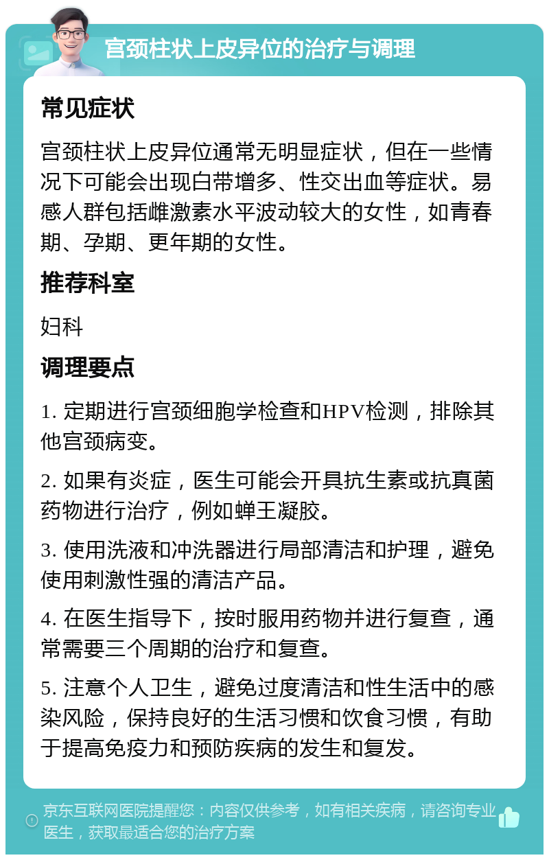 宫颈柱状上皮异位的治疗与调理 常见症状 宫颈柱状上皮异位通常无明显症状，但在一些情况下可能会出现白带增多、性交出血等症状。易感人群包括雌激素水平波动较大的女性，如青春期、孕期、更年期的女性。 推荐科室 妇科 调理要点 1. 定期进行宫颈细胞学检查和HPV检测，排除其他宫颈病变。 2. 如果有炎症，医生可能会开具抗生素或抗真菌药物进行治疗，例如蝉王凝胶。 3. 使用洗液和冲洗器进行局部清洁和护理，避免使用刺激性强的清洁产品。 4. 在医生指导下，按时服用药物并进行复查，通常需要三个周期的治疗和复查。 5. 注意个人卫生，避免过度清洁和性生活中的感染风险，保持良好的生活习惯和饮食习惯，有助于提高免疫力和预防疾病的发生和复发。