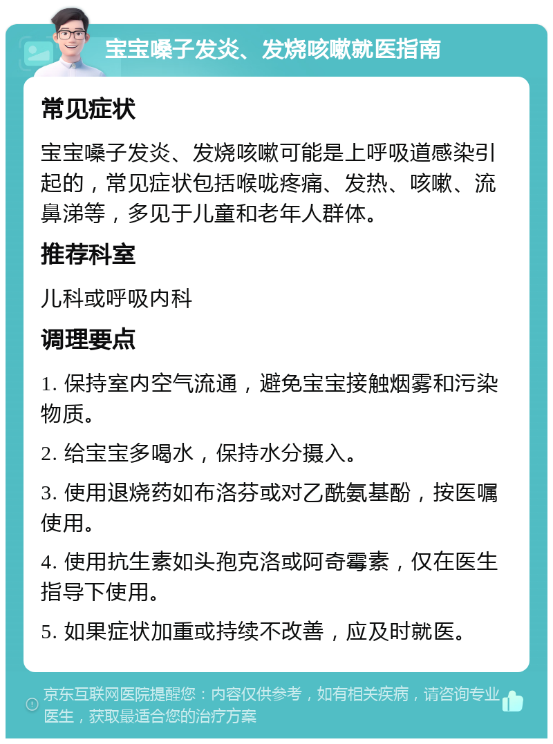 宝宝嗓子发炎、发烧咳嗽就医指南 常见症状 宝宝嗓子发炎、发烧咳嗽可能是上呼吸道感染引起的，常见症状包括喉咙疼痛、发热、咳嗽、流鼻涕等，多见于儿童和老年人群体。 推荐科室 儿科或呼吸内科 调理要点 1. 保持室内空气流通，避免宝宝接触烟雾和污染物质。 2. 给宝宝多喝水，保持水分摄入。 3. 使用退烧药如布洛芬或对乙酰氨基酚，按医嘱使用。 4. 使用抗生素如头孢克洛或阿奇霉素，仅在医生指导下使用。 5. 如果症状加重或持续不改善，应及时就医。