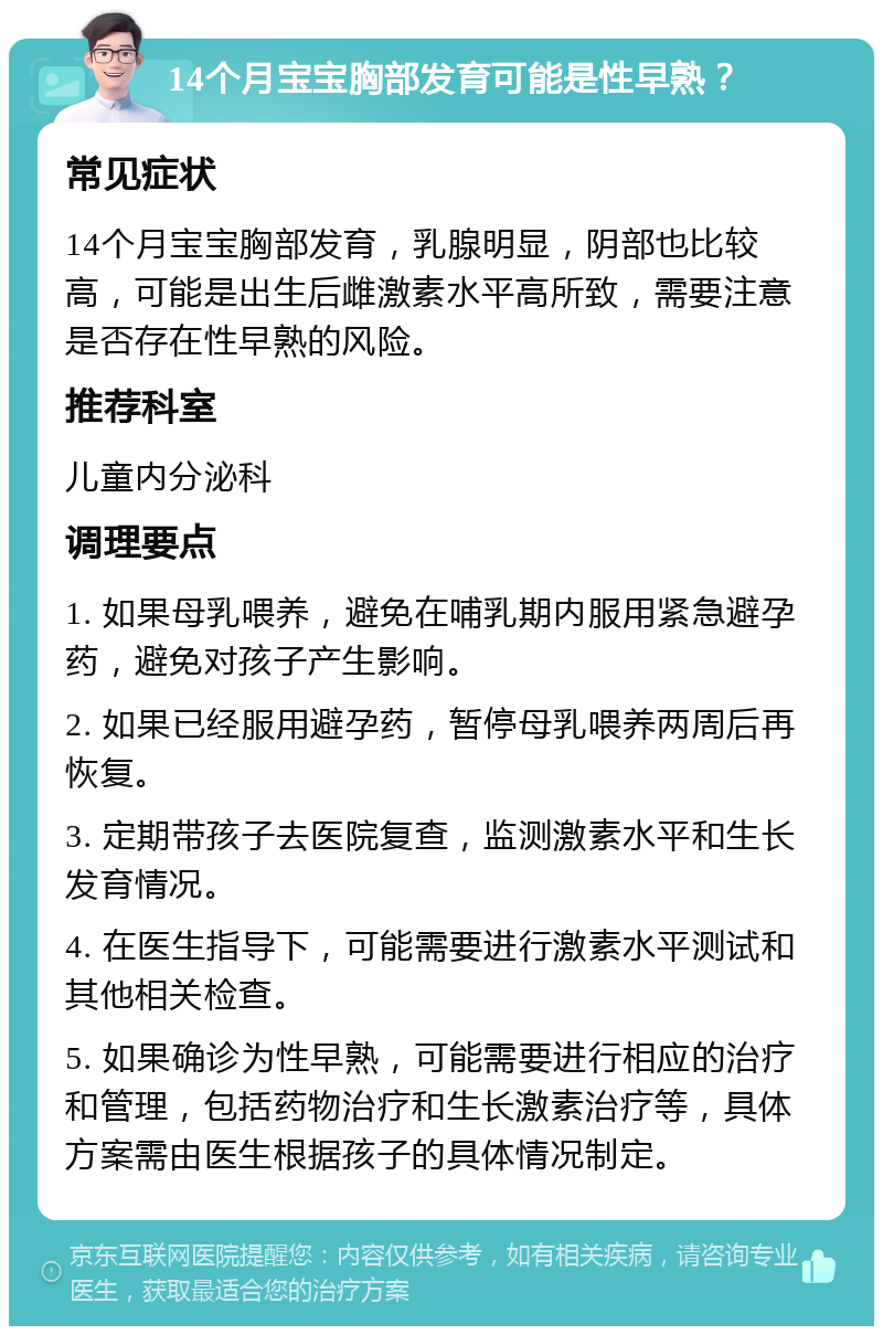 14个月宝宝胸部发育可能是性早熟？ 常见症状 14个月宝宝胸部发育，乳腺明显，阴部也比较高，可能是出生后雌激素水平高所致，需要注意是否存在性早熟的风险。 推荐科室 儿童内分泌科 调理要点 1. 如果母乳喂养，避免在哺乳期内服用紧急避孕药，避免对孩子产生影响。 2. 如果已经服用避孕药，暂停母乳喂养两周后再恢复。 3. 定期带孩子去医院复查，监测激素水平和生长发育情况。 4. 在医生指导下，可能需要进行激素水平测试和其他相关检查。 5. 如果确诊为性早熟，可能需要进行相应的治疗和管理，包括药物治疗和生长激素治疗等，具体方案需由医生根据孩子的具体情况制定。