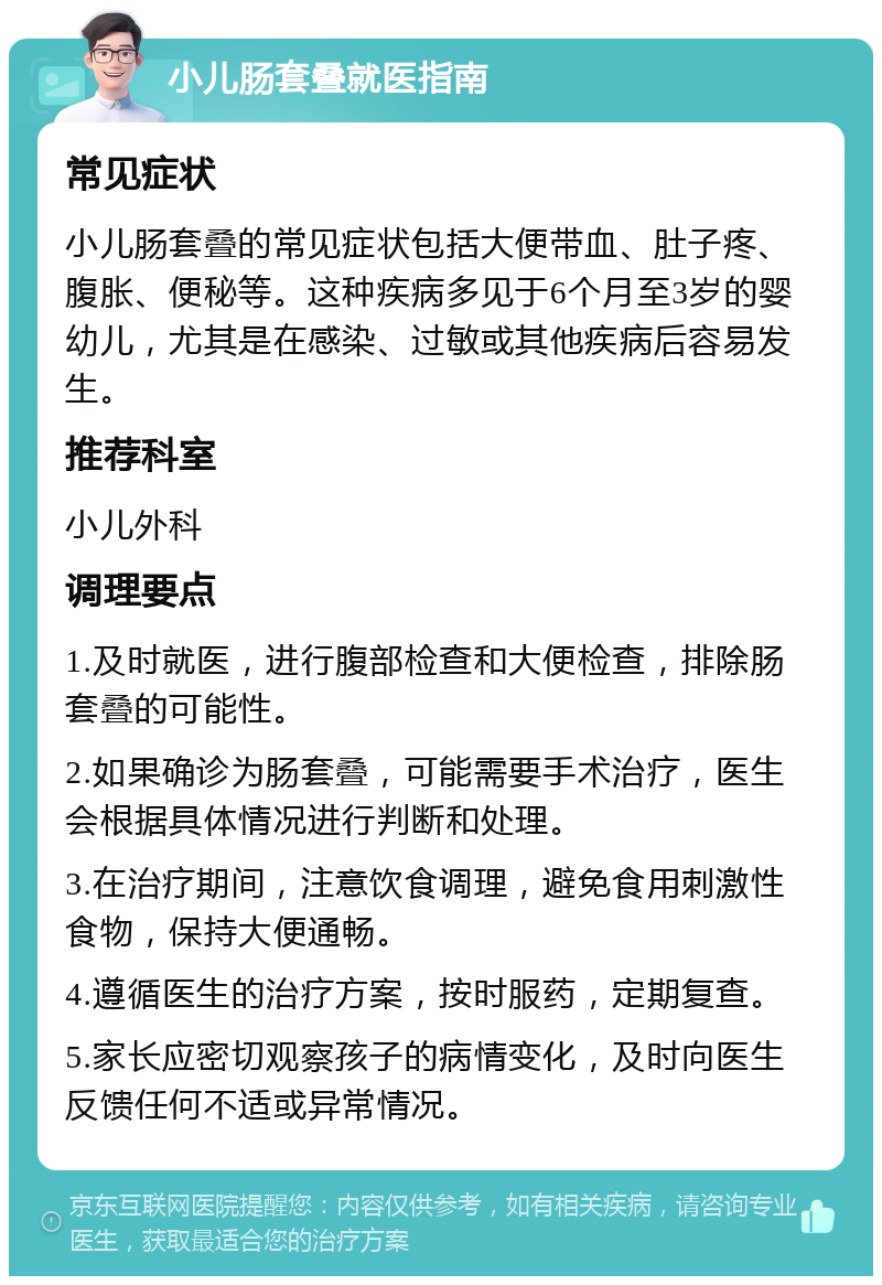 小儿肠套叠就医指南 常见症状 小儿肠套叠的常见症状包括大便带血、肚子疼、腹胀、便秘等。这种疾病多见于6个月至3岁的婴幼儿，尤其是在感染、过敏或其他疾病后容易发生。 推荐科室 小儿外科 调理要点 1.及时就医，进行腹部检查和大便检查，排除肠套叠的可能性。 2.如果确诊为肠套叠，可能需要手术治疗，医生会根据具体情况进行判断和处理。 3.在治疗期间，注意饮食调理，避免食用刺激性食物，保持大便通畅。 4.遵循医生的治疗方案，按时服药，定期复查。 5.家长应密切观察孩子的病情变化，及时向医生反馈任何不适或异常情况。