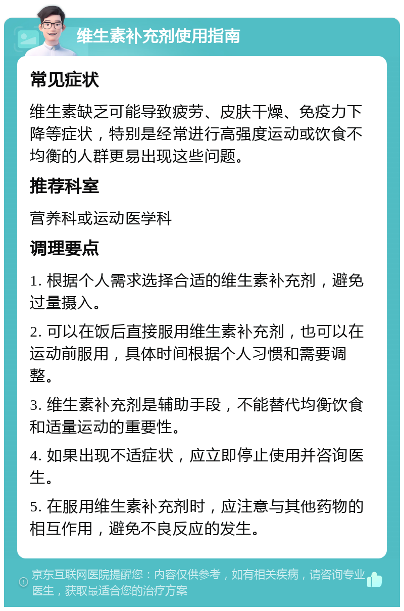 维生素补充剂使用指南 常见症状 维生素缺乏可能导致疲劳、皮肤干燥、免疫力下降等症状，特别是经常进行高强度运动或饮食不均衡的人群更易出现这些问题。 推荐科室 营养科或运动医学科 调理要点 1. 根据个人需求选择合适的维生素补充剂，避免过量摄入。 2. 可以在饭后直接服用维生素补充剂，也可以在运动前服用，具体时间根据个人习惯和需要调整。 3. 维生素补充剂是辅助手段，不能替代均衡饮食和适量运动的重要性。 4. 如果出现不适症状，应立即停止使用并咨询医生。 5. 在服用维生素补充剂时，应注意与其他药物的相互作用，避免不良反应的发生。