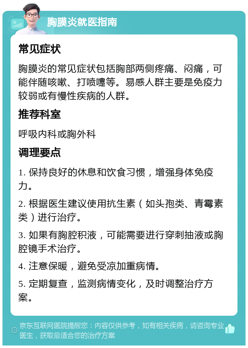 胸膜炎就医指南 常见症状 胸膜炎的常见症状包括胸部两侧疼痛、闷痛，可能伴随咳嗽、打喷嚏等。易感人群主要是免疫力较弱或有慢性疾病的人群。 推荐科室 呼吸内科或胸外科 调理要点 1. 保持良好的休息和饮食习惯，增强身体免疫力。 2. 根据医生建议使用抗生素（如头孢类、青霉素类）进行治疗。 3. 如果有胸腔积液，可能需要进行穿刺抽液或胸腔镜手术治疗。 4. 注意保暖，避免受凉加重病情。 5. 定期复查，监测病情变化，及时调整治疗方案。