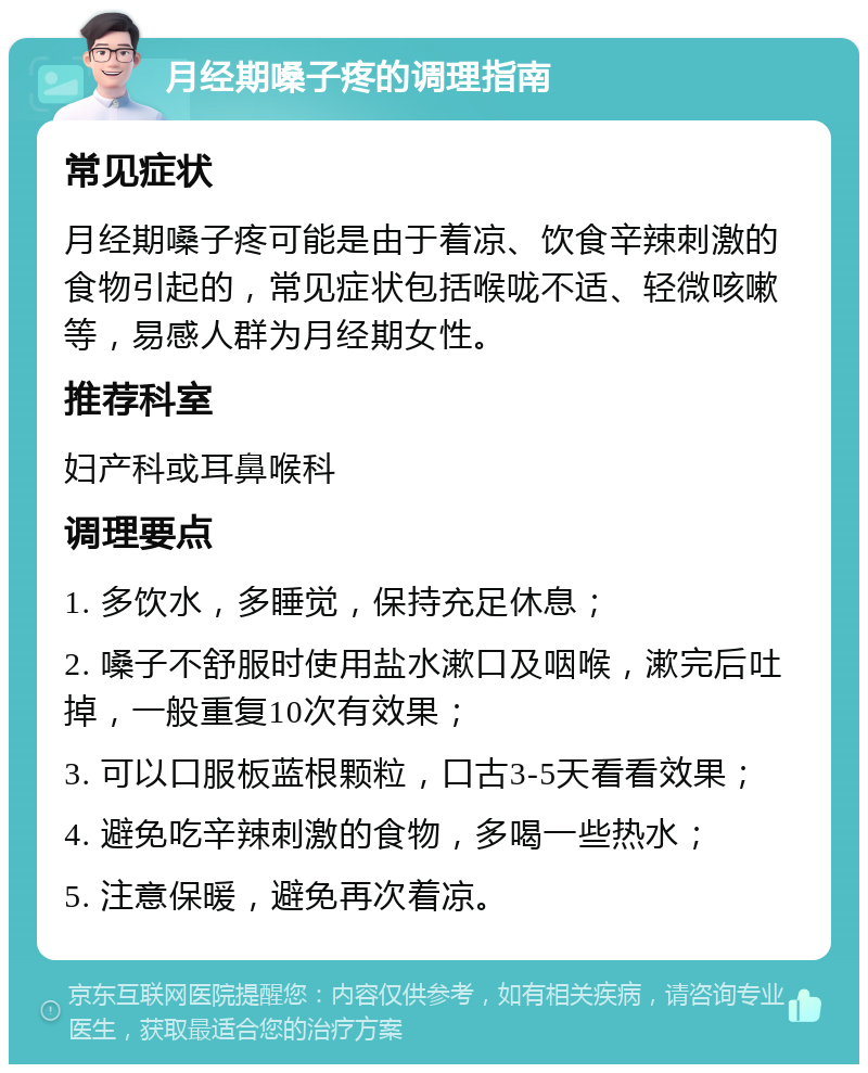 月经期嗓子疼的调理指南 常见症状 月经期嗓子疼可能是由于着凉、饮食辛辣刺激的食物引起的，常见症状包括喉咙不适、轻微咳嗽等，易感人群为月经期女性。 推荐科室 妇产科或耳鼻喉科 调理要点 1. 多饮水，多睡觉，保持充足休息； 2. 嗓子不舒服时使用盐水漱口及咽喉，漱完后吐掉，一般重复10次有效果； 3. 可以口服板蓝根颗粒，口古3-5天看看效果； 4. 避免吃辛辣刺激的食物，多喝一些热水； 5. 注意保暖，避免再次着凉。