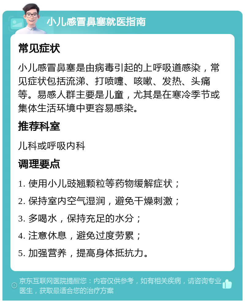 小儿感冒鼻塞就医指南 常见症状 小儿感冒鼻塞是由病毒引起的上呼吸道感染，常见症状包括流涕、打喷嚏、咳嗽、发热、头痛等。易感人群主要是儿童，尤其是在寒冷季节或集体生活环境中更容易感染。 推荐科室 儿科或呼吸内科 调理要点 1. 使用小儿豉翘颗粒等药物缓解症状； 2. 保持室内空气湿润，避免干燥刺激； 3. 多喝水，保持充足的水分； 4. 注意休息，避免过度劳累； 5. 加强营养，提高身体抵抗力。