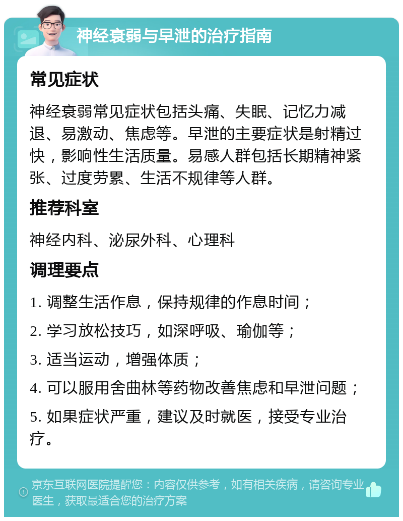 神经衰弱与早泄的治疗指南 常见症状 神经衰弱常见症状包括头痛、失眠、记忆力减退、易激动、焦虑等。早泄的主要症状是射精过快，影响性生活质量。易感人群包括长期精神紧张、过度劳累、生活不规律等人群。 推荐科室 神经内科、泌尿外科、心理科 调理要点 1. 调整生活作息，保持规律的作息时间； 2. 学习放松技巧，如深呼吸、瑜伽等； 3. 适当运动，增强体质； 4. 可以服用舍曲林等药物改善焦虑和早泄问题； 5. 如果症状严重，建议及时就医，接受专业治疗。