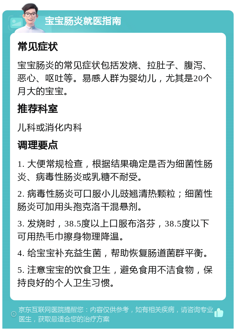 宝宝肠炎就医指南 常见症状 宝宝肠炎的常见症状包括发烧、拉肚子、腹泻、恶心、呕吐等。易感人群为婴幼儿，尤其是20个月大的宝宝。 推荐科室 儿科或消化内科 调理要点 1. 大便常规检查，根据结果确定是否为细菌性肠炎、病毒性肠炎或乳糖不耐受。 2. 病毒性肠炎可口服小儿豉翘清热颗粒；细菌性肠炎可加用头孢克洛干混悬剂。 3. 发烧时，38.5度以上口服布洛芬，38.5度以下可用热毛巾擦身物理降温。 4. 给宝宝补充益生菌，帮助恢复肠道菌群平衡。 5. 注意宝宝的饮食卫生，避免食用不洁食物，保持良好的个人卫生习惯。