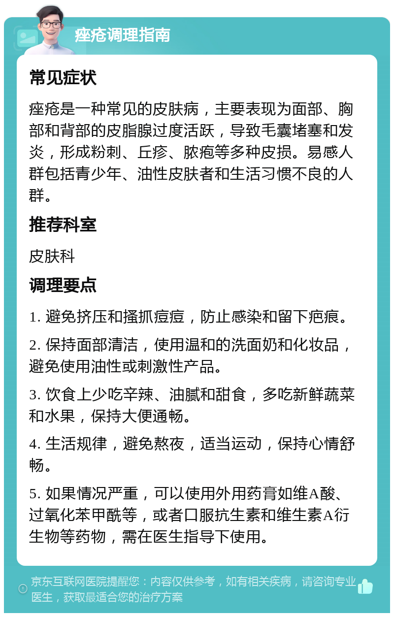 痤疮调理指南 常见症状 痤疮是一种常见的皮肤病，主要表现为面部、胸部和背部的皮脂腺过度活跃，导致毛囊堵塞和发炎，形成粉刺、丘疹、脓疱等多种皮损。易感人群包括青少年、油性皮肤者和生活习惯不良的人群。 推荐科室 皮肤科 调理要点 1. 避免挤压和搔抓痘痘，防止感染和留下疤痕。 2. 保持面部清洁，使用温和的洗面奶和化妆品，避免使用油性或刺激性产品。 3. 饮食上少吃辛辣、油腻和甜食，多吃新鲜蔬菜和水果，保持大便通畅。 4. 生活规律，避免熬夜，适当运动，保持心情舒畅。 5. 如果情况严重，可以使用外用药膏如维A酸、过氧化苯甲酰等，或者口服抗生素和维生素A衍生物等药物，需在医生指导下使用。