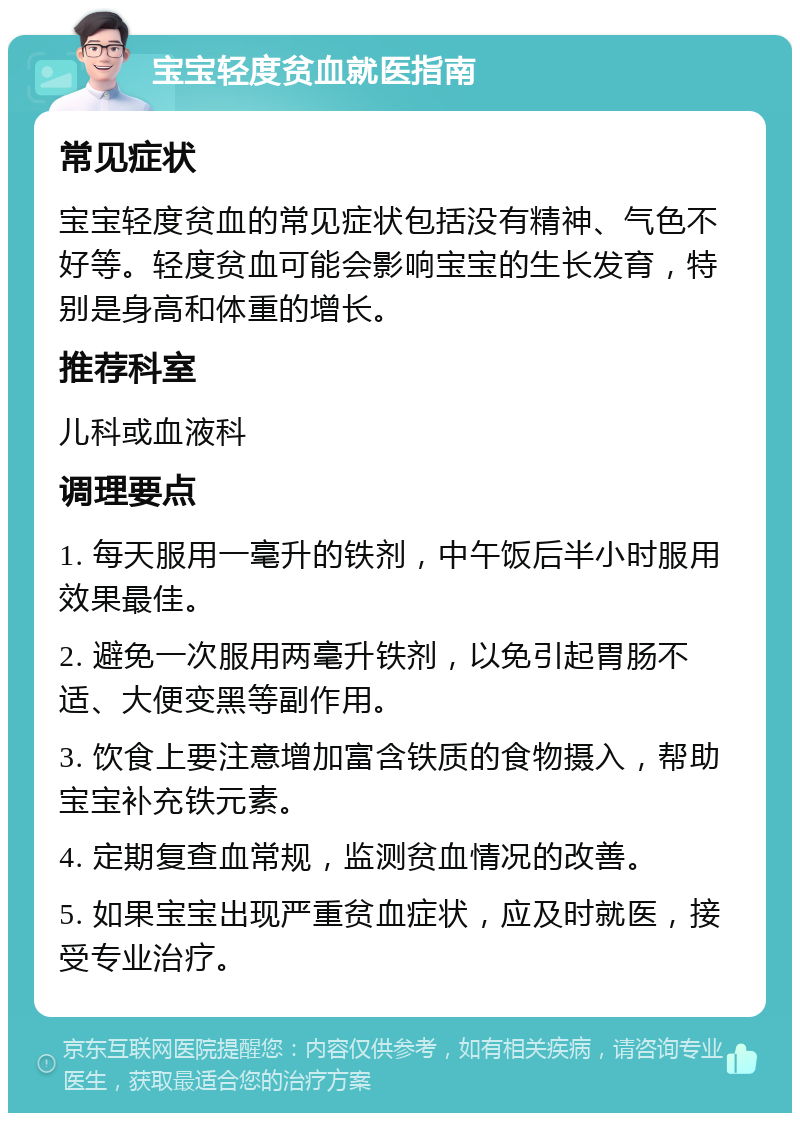 宝宝轻度贫血就医指南 常见症状 宝宝轻度贫血的常见症状包括没有精神、气色不好等。轻度贫血可能会影响宝宝的生长发育，特别是身高和体重的增长。 推荐科室 儿科或血液科 调理要点 1. 每天服用一毫升的铁剂，中午饭后半小时服用效果最佳。 2. 避免一次服用两毫升铁剂，以免引起胃肠不适、大便变黑等副作用。 3. 饮食上要注意增加富含铁质的食物摄入，帮助宝宝补充铁元素。 4. 定期复查血常规，监测贫血情况的改善。 5. 如果宝宝出现严重贫血症状，应及时就医，接受专业治疗。