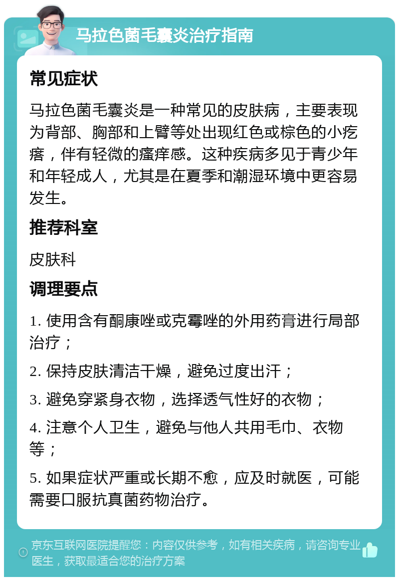 马拉色菌毛囊炎治疗指南 常见症状 马拉色菌毛囊炎是一种常见的皮肤病，主要表现为背部、胸部和上臂等处出现红色或棕色的小疙瘩，伴有轻微的瘙痒感。这种疾病多见于青少年和年轻成人，尤其是在夏季和潮湿环境中更容易发生。 推荐科室 皮肤科 调理要点 1. 使用含有酮康唑或克霉唑的外用药膏进行局部治疗； 2. 保持皮肤清洁干燥，避免过度出汗； 3. 避免穿紧身衣物，选择透气性好的衣物； 4. 注意个人卫生，避免与他人共用毛巾、衣物等； 5. 如果症状严重或长期不愈，应及时就医，可能需要口服抗真菌药物治疗。