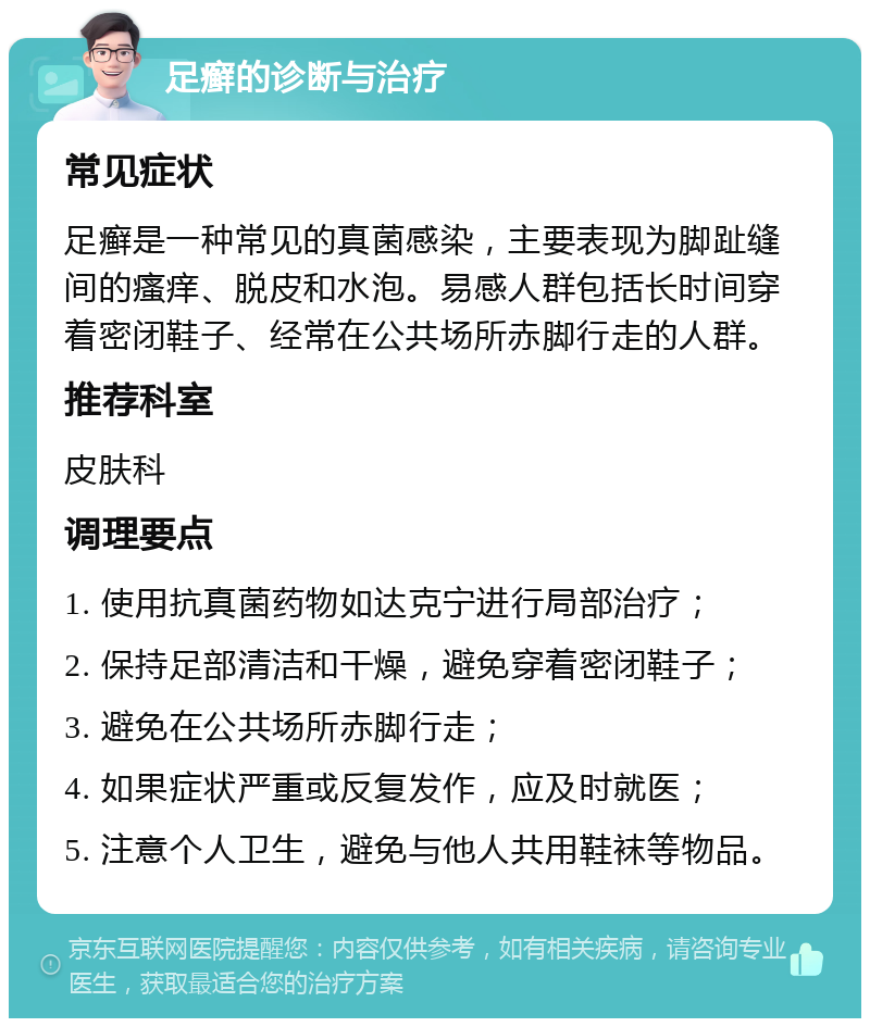 足癣的诊断与治疗 常见症状 足癣是一种常见的真菌感染，主要表现为脚趾缝间的瘙痒、脱皮和水泡。易感人群包括长时间穿着密闭鞋子、经常在公共场所赤脚行走的人群。 推荐科室 皮肤科 调理要点 1. 使用抗真菌药物如达克宁进行局部治疗； 2. 保持足部清洁和干燥，避免穿着密闭鞋子； 3. 避免在公共场所赤脚行走； 4. 如果症状严重或反复发作，应及时就医； 5. 注意个人卫生，避免与他人共用鞋袜等物品。