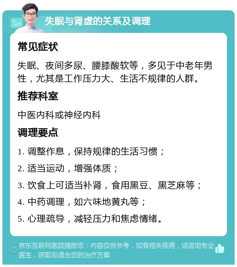 失眠与肾虚的关系及调理 常见症状 失眠、夜间多尿、腰膝酸软等，多见于中老年男性，尤其是工作压力大、生活不规律的人群。 推荐科室 中医内科或神经内科 调理要点 1. 调整作息，保持规律的生活习惯； 2. 适当运动，增强体质； 3. 饮食上可适当补肾，食用黑豆、黑芝麻等； 4. 中药调理，如六味地黄丸等； 5. 心理疏导，减轻压力和焦虑情绪。