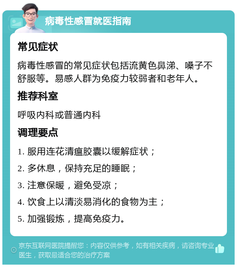 病毒性感冒就医指南 常见症状 病毒性感冒的常见症状包括流黄色鼻涕、嗓子不舒服等。易感人群为免疫力较弱者和老年人。 推荐科室 呼吸内科或普通内科 调理要点 1. 服用连花清瘟胶囊以缓解症状； 2. 多休息，保持充足的睡眠； 3. 注意保暖，避免受凉； 4. 饮食上以清淡易消化的食物为主； 5. 加强锻炼，提高免疫力。