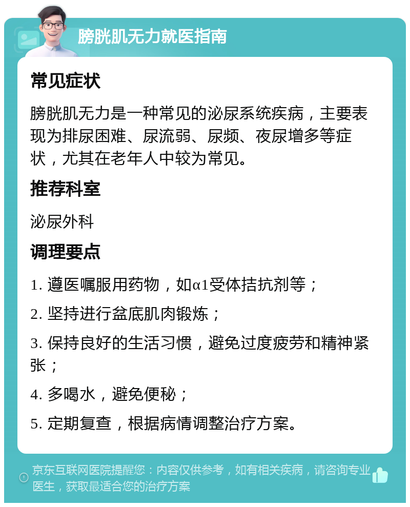 膀胱肌无力就医指南 常见症状 膀胱肌无力是一种常见的泌尿系统疾病，主要表现为排尿困难、尿流弱、尿频、夜尿增多等症状，尤其在老年人中较为常见。 推荐科室 泌尿外科 调理要点 1. 遵医嘱服用药物，如α1受体拮抗剂等； 2. 坚持进行盆底肌肉锻炼； 3. 保持良好的生活习惯，避免过度疲劳和精神紧张； 4. 多喝水，避免便秘； 5. 定期复查，根据病情调整治疗方案。