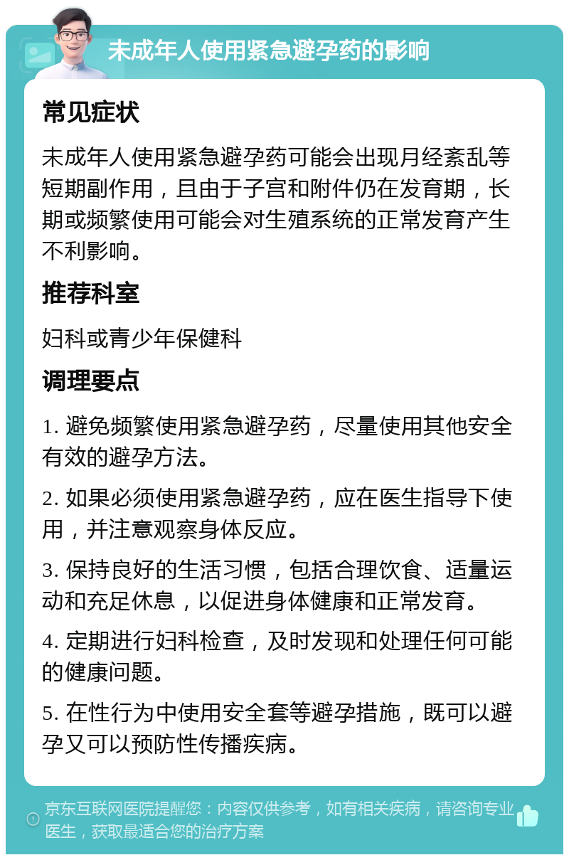未成年人使用紧急避孕药的影响 常见症状 未成年人使用紧急避孕药可能会出现月经紊乱等短期副作用，且由于子宫和附件仍在发育期，长期或频繁使用可能会对生殖系统的正常发育产生不利影响。 推荐科室 妇科或青少年保健科 调理要点 1. 避免频繁使用紧急避孕药，尽量使用其他安全有效的避孕方法。 2. 如果必须使用紧急避孕药，应在医生指导下使用，并注意观察身体反应。 3. 保持良好的生活习惯，包括合理饮食、适量运动和充足休息，以促进身体健康和正常发育。 4. 定期进行妇科检查，及时发现和处理任何可能的健康问题。 5. 在性行为中使用安全套等避孕措施，既可以避孕又可以预防性传播疾病。