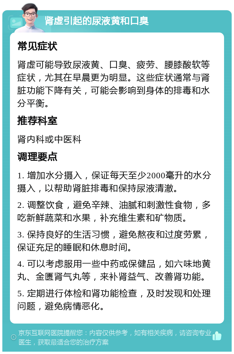 肾虚引起的尿液黄和口臭 常见症状 肾虚可能导致尿液黄、口臭、疲劳、腰膝酸软等症状，尤其在早晨更为明显。这些症状通常与肾脏功能下降有关，可能会影响到身体的排毒和水分平衡。 推荐科室 肾内科或中医科 调理要点 1. 增加水分摄入，保证每天至少2000毫升的水分摄入，以帮助肾脏排毒和保持尿液清澈。 2. 调整饮食，避免辛辣、油腻和刺激性食物，多吃新鲜蔬菜和水果，补充维生素和矿物质。 3. 保持良好的生活习惯，避免熬夜和过度劳累，保证充足的睡眠和休息时间。 4. 可以考虑服用一些中药或保健品，如六味地黄丸、金匮肾气丸等，来补肾益气、改善肾功能。 5. 定期进行体检和肾功能检查，及时发现和处理问题，避免病情恶化。