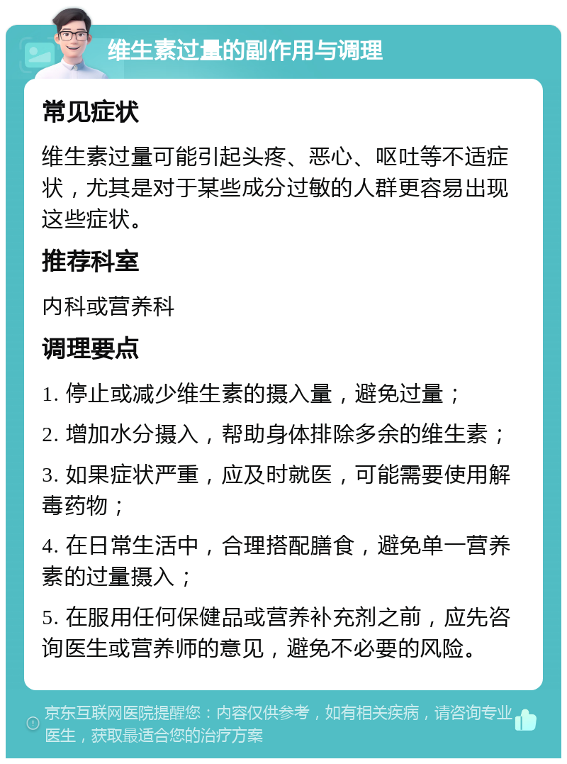 维生素过量的副作用与调理 常见症状 维生素过量可能引起头疼、恶心、呕吐等不适症状，尤其是对于某些成分过敏的人群更容易出现这些症状。 推荐科室 内科或营养科 调理要点 1. 停止或减少维生素的摄入量，避免过量； 2. 增加水分摄入，帮助身体排除多余的维生素； 3. 如果症状严重，应及时就医，可能需要使用解毒药物； 4. 在日常生活中，合理搭配膳食，避免单一营养素的过量摄入； 5. 在服用任何保健品或营养补充剂之前，应先咨询医生或营养师的意见，避免不必要的风险。