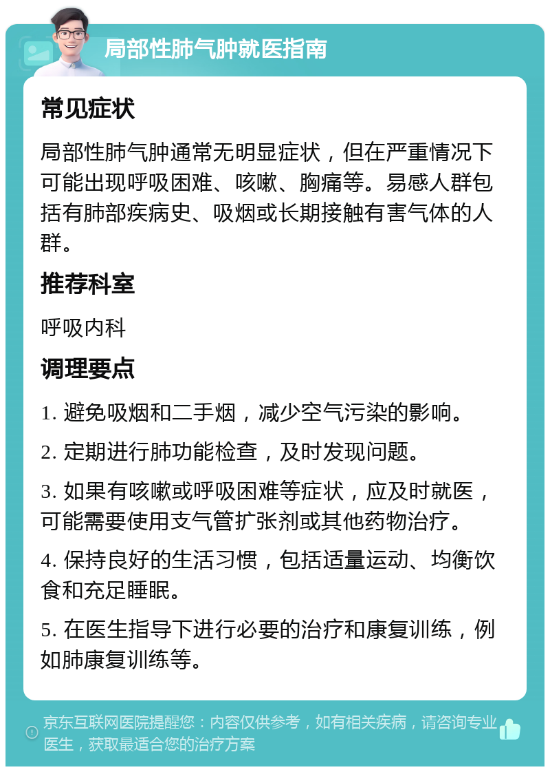 局部性肺气肿就医指南 常见症状 局部性肺气肿通常无明显症状，但在严重情况下可能出现呼吸困难、咳嗽、胸痛等。易感人群包括有肺部疾病史、吸烟或长期接触有害气体的人群。 推荐科室 呼吸内科 调理要点 1. 避免吸烟和二手烟，减少空气污染的影响。 2. 定期进行肺功能检查，及时发现问题。 3. 如果有咳嗽或呼吸困难等症状，应及时就医，可能需要使用支气管扩张剂或其他药物治疗。 4. 保持良好的生活习惯，包括适量运动、均衡饮食和充足睡眠。 5. 在医生指导下进行必要的治疗和康复训练，例如肺康复训练等。