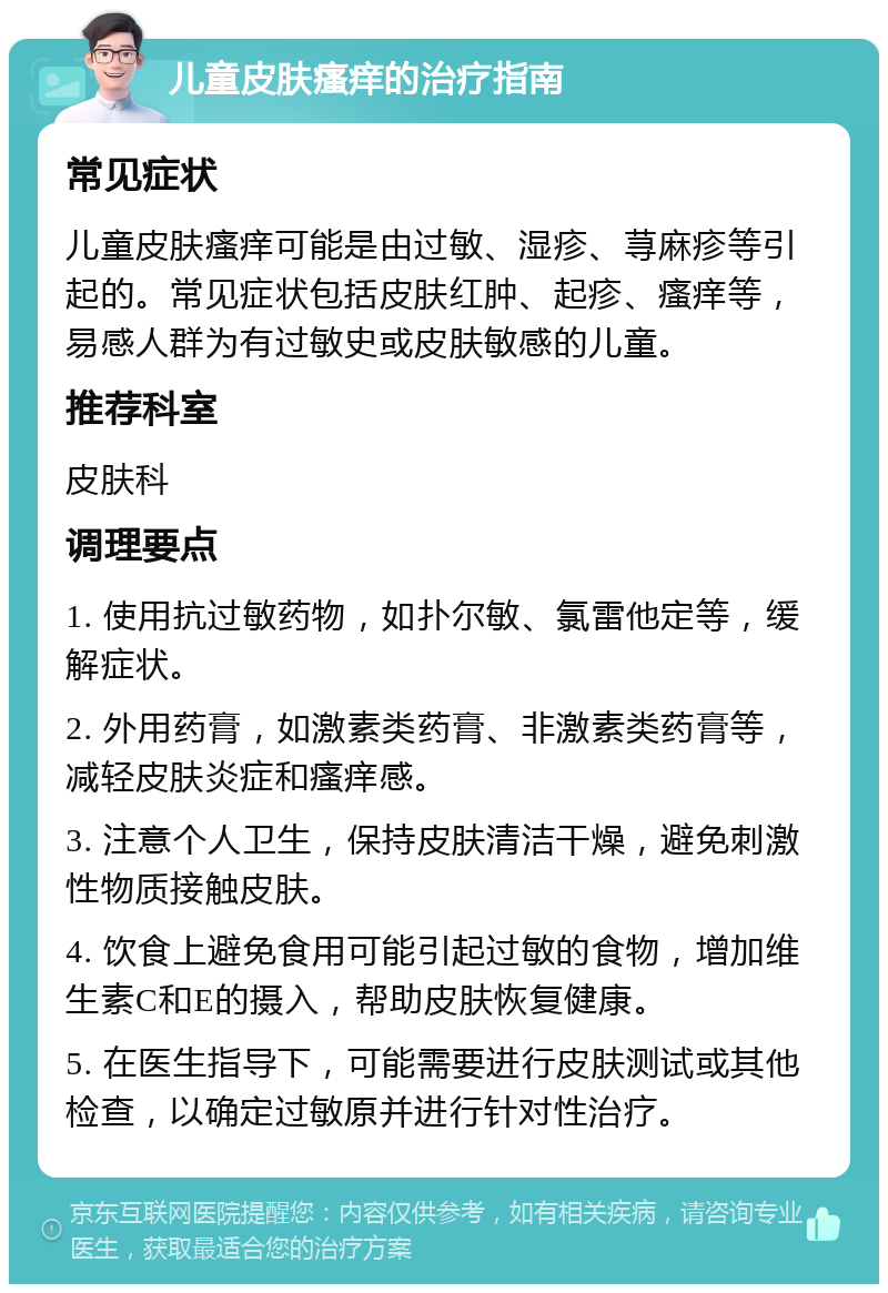 儿童皮肤瘙痒的治疗指南 常见症状 儿童皮肤瘙痒可能是由过敏、湿疹、荨麻疹等引起的。常见症状包括皮肤红肿、起疹、瘙痒等，易感人群为有过敏史或皮肤敏感的儿童。 推荐科室 皮肤科 调理要点 1. 使用抗过敏药物，如扑尔敏、氯雷他定等，缓解症状。 2. 外用药膏，如激素类药膏、非激素类药膏等，减轻皮肤炎症和瘙痒感。 3. 注意个人卫生，保持皮肤清洁干燥，避免刺激性物质接触皮肤。 4. 饮食上避免食用可能引起过敏的食物，增加维生素C和E的摄入，帮助皮肤恢复健康。 5. 在医生指导下，可能需要进行皮肤测试或其他检查，以确定过敏原并进行针对性治疗。