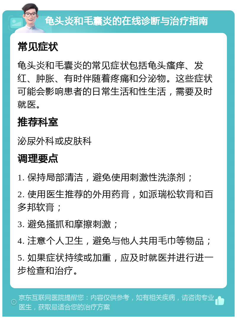 龟头炎和毛囊炎的在线诊断与治疗指南 常见症状 龟头炎和毛囊炎的常见症状包括龟头瘙痒、发红、肿胀、有时伴随着疼痛和分泌物。这些症状可能会影响患者的日常生活和性生活，需要及时就医。 推荐科室 泌尿外科或皮肤科 调理要点 1. 保持局部清洁，避免使用刺激性洗涤剂； 2. 使用医生推荐的外用药膏，如派瑞松软膏和百多邦软膏； 3. 避免搔抓和摩擦刺激； 4. 注意个人卫生，避免与他人共用毛巾等物品； 5. 如果症状持续或加重，应及时就医并进行进一步检查和治疗。