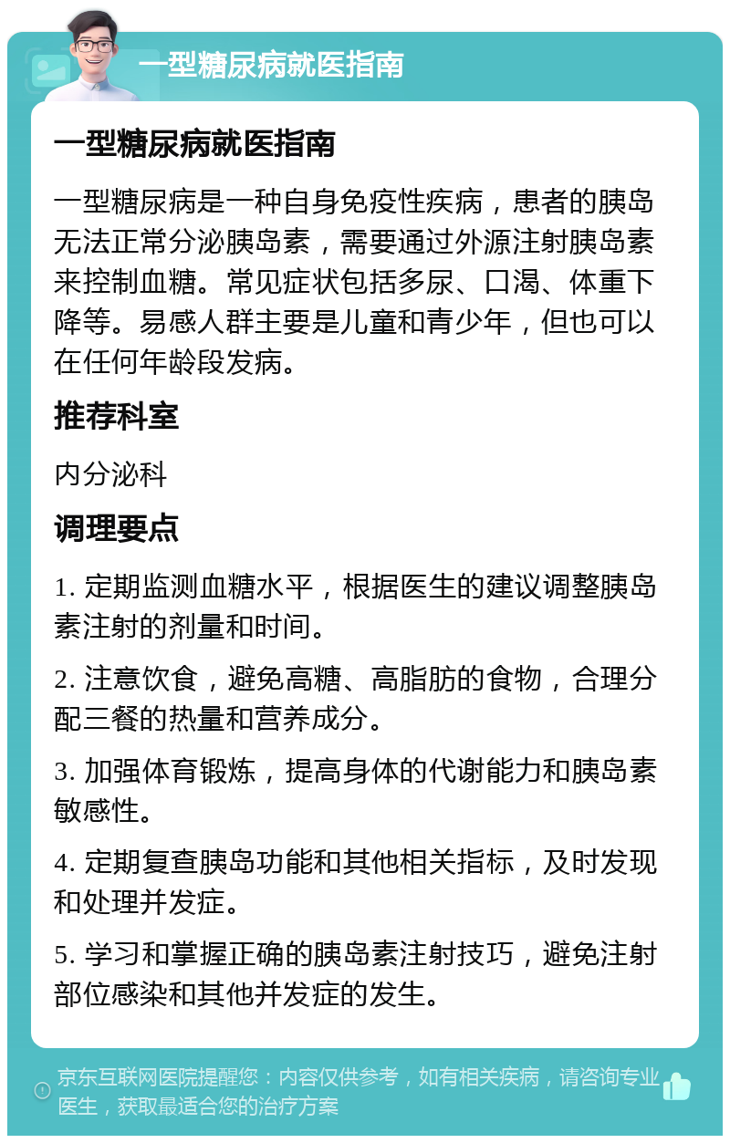 一型糖尿病就医指南 一型糖尿病就医指南 一型糖尿病是一种自身免疫性疾病，患者的胰岛无法正常分泌胰岛素，需要通过外源注射胰岛素来控制血糖。常见症状包括多尿、口渴、体重下降等。易感人群主要是儿童和青少年，但也可以在任何年龄段发病。 推荐科室 内分泌科 调理要点 1. 定期监测血糖水平，根据医生的建议调整胰岛素注射的剂量和时间。 2. 注意饮食，避免高糖、高脂肪的食物，合理分配三餐的热量和营养成分。 3. 加强体育锻炼，提高身体的代谢能力和胰岛素敏感性。 4. 定期复查胰岛功能和其他相关指标，及时发现和处理并发症。 5. 学习和掌握正确的胰岛素注射技巧，避免注射部位感染和其他并发症的发生。