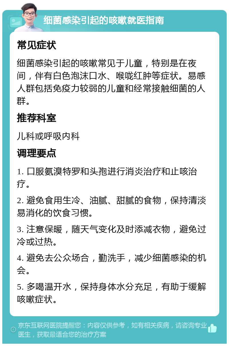 细菌感染引起的咳嗽就医指南 常见症状 细菌感染引起的咳嗽常见于儿童，特别是在夜间，伴有白色泡沫口水、喉咙红肿等症状。易感人群包括免疫力较弱的儿童和经常接触细菌的人群。 推荐科室 儿科或呼吸内科 调理要点 1. 口服氨溴特罗和头孢进行消炎治疗和止咳治疗。 2. 避免食用生冷、油腻、甜腻的食物，保持清淡易消化的饮食习惯。 3. 注意保暖，随天气变化及时添减衣物，避免过冷或过热。 4. 避免去公众场合，勤洗手，减少细菌感染的机会。 5. 多喝温开水，保持身体水分充足，有助于缓解咳嗽症状。