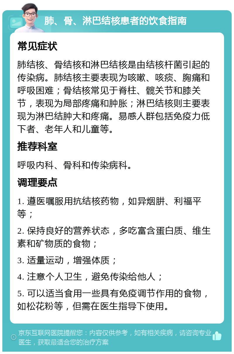 肺、骨、淋巴结核患者的饮食指南 常见症状 肺结核、骨结核和淋巴结核是由结核杆菌引起的传染病。肺结核主要表现为咳嗽、咳痰、胸痛和呼吸困难；骨结核常见于脊柱、髋关节和膝关节，表现为局部疼痛和肿胀；淋巴结核则主要表现为淋巴结肿大和疼痛。易感人群包括免疫力低下者、老年人和儿童等。 推荐科室 呼吸内科、骨科和传染病科。 调理要点 1. 遵医嘱服用抗结核药物，如异烟肼、利福平等； 2. 保持良好的营养状态，多吃富含蛋白质、维生素和矿物质的食物； 3. 适量运动，增强体质； 4. 注意个人卫生，避免传染给他人； 5. 可以适当食用一些具有免疫调节作用的食物，如松花粉等，但需在医生指导下使用。