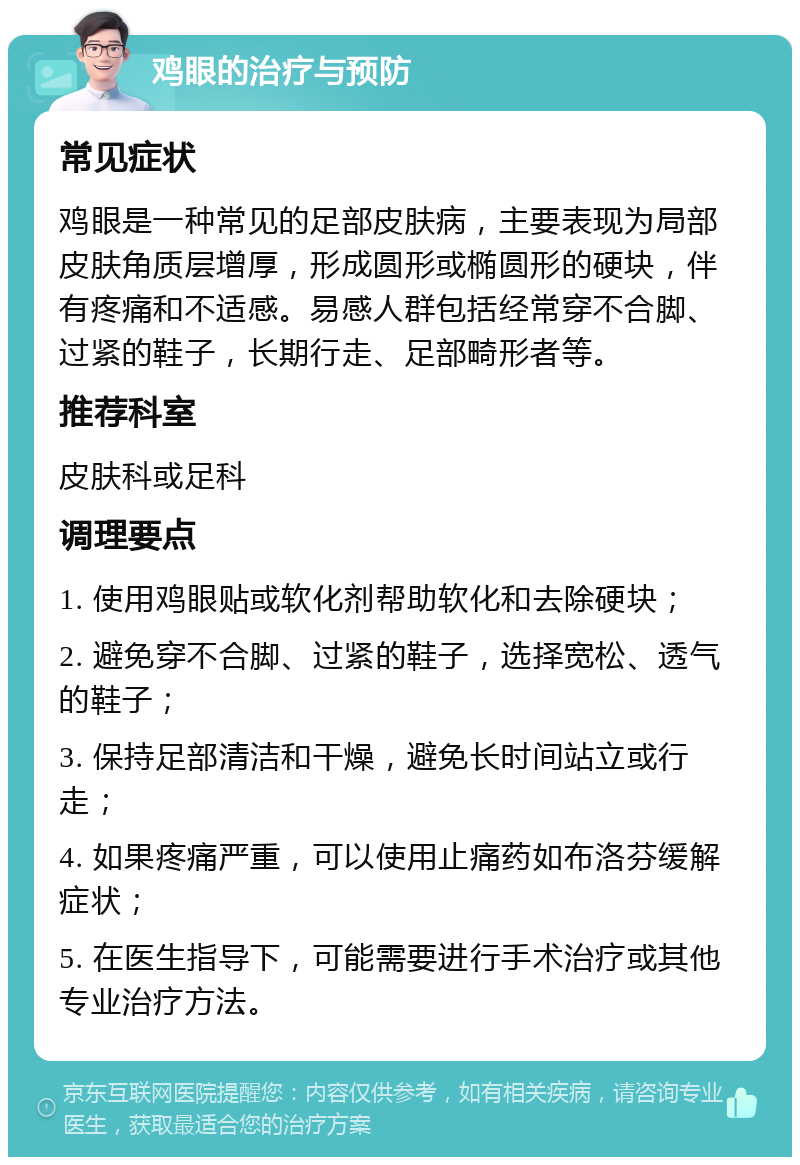 鸡眼的治疗与预防 常见症状 鸡眼是一种常见的足部皮肤病，主要表现为局部皮肤角质层增厚，形成圆形或椭圆形的硬块，伴有疼痛和不适感。易感人群包括经常穿不合脚、过紧的鞋子，长期行走、足部畸形者等。 推荐科室 皮肤科或足科 调理要点 1. 使用鸡眼贴或软化剂帮助软化和去除硬块； 2. 避免穿不合脚、过紧的鞋子，选择宽松、透气的鞋子； 3. 保持足部清洁和干燥，避免长时间站立或行走； 4. 如果疼痛严重，可以使用止痛药如布洛芬缓解症状； 5. 在医生指导下，可能需要进行手术治疗或其他专业治疗方法。