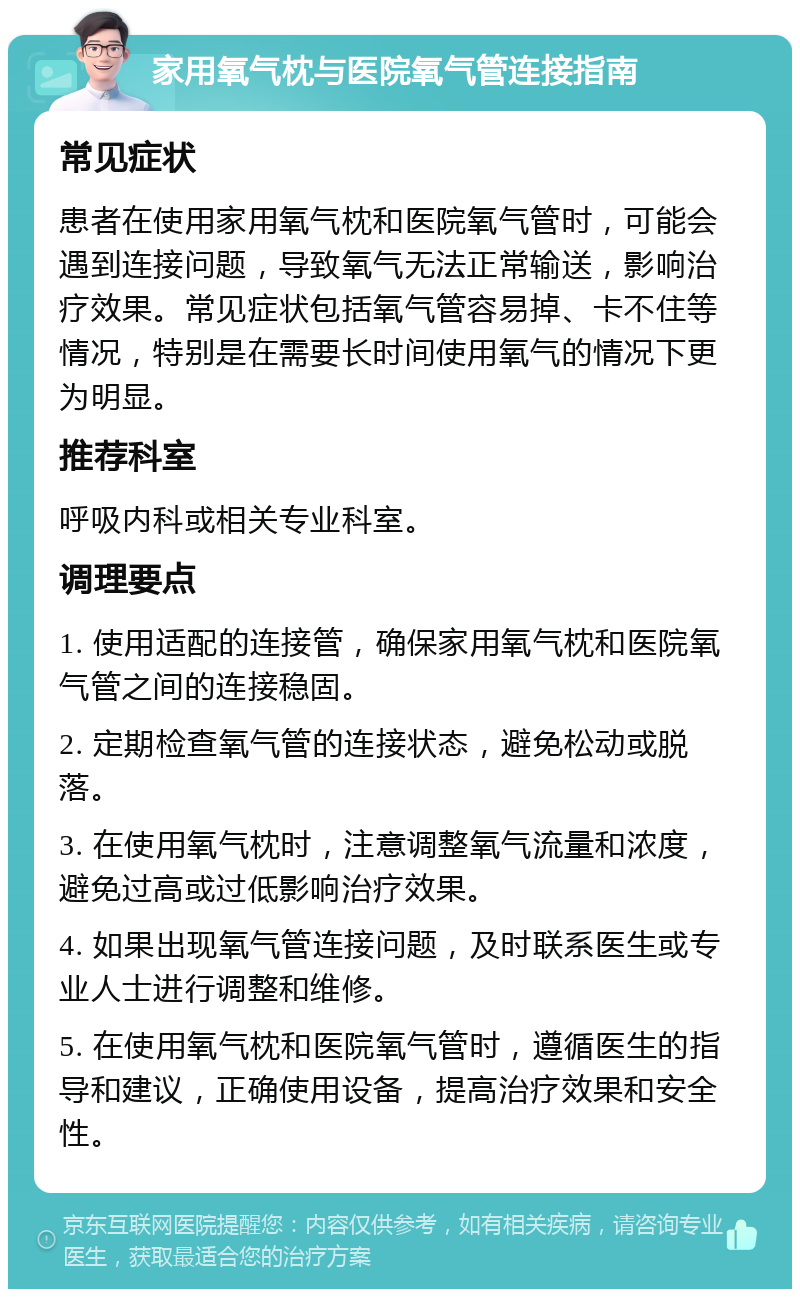 家用氧气枕与医院氧气管连接指南 常见症状 患者在使用家用氧气枕和医院氧气管时，可能会遇到连接问题，导致氧气无法正常输送，影响治疗效果。常见症状包括氧气管容易掉、卡不住等情况，特别是在需要长时间使用氧气的情况下更为明显。 推荐科室 呼吸内科或相关专业科室。 调理要点 1. 使用适配的连接管，确保家用氧气枕和医院氧气管之间的连接稳固。 2. 定期检查氧气管的连接状态，避免松动或脱落。 3. 在使用氧气枕时，注意调整氧气流量和浓度，避免过高或过低影响治疗效果。 4. 如果出现氧气管连接问题，及时联系医生或专业人士进行调整和维修。 5. 在使用氧气枕和医院氧气管时，遵循医生的指导和建议，正确使用设备，提高治疗效果和安全性。