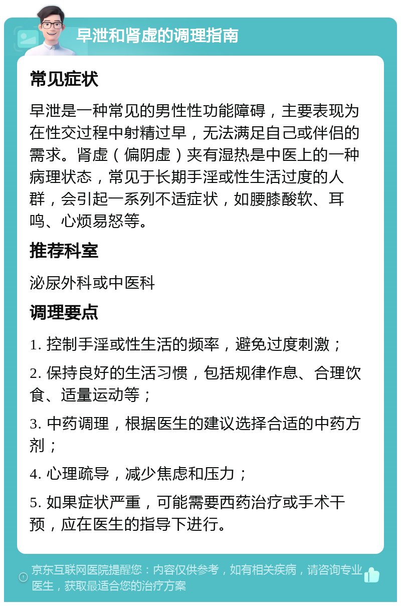 早泄和肾虚的调理指南 常见症状 早泄是一种常见的男性性功能障碍，主要表现为在性交过程中射精过早，无法满足自己或伴侣的需求。肾虚（偏阴虚）夹有湿热是中医上的一种病理状态，常见于长期手淫或性生活过度的人群，会引起一系列不适症状，如腰膝酸软、耳鸣、心烦易怒等。 推荐科室 泌尿外科或中医科 调理要点 1. 控制手淫或性生活的频率，避免过度刺激； 2. 保持良好的生活习惯，包括规律作息、合理饮食、适量运动等； 3. 中药调理，根据医生的建议选择合适的中药方剂； 4. 心理疏导，减少焦虑和压力； 5. 如果症状严重，可能需要西药治疗或手术干预，应在医生的指导下进行。