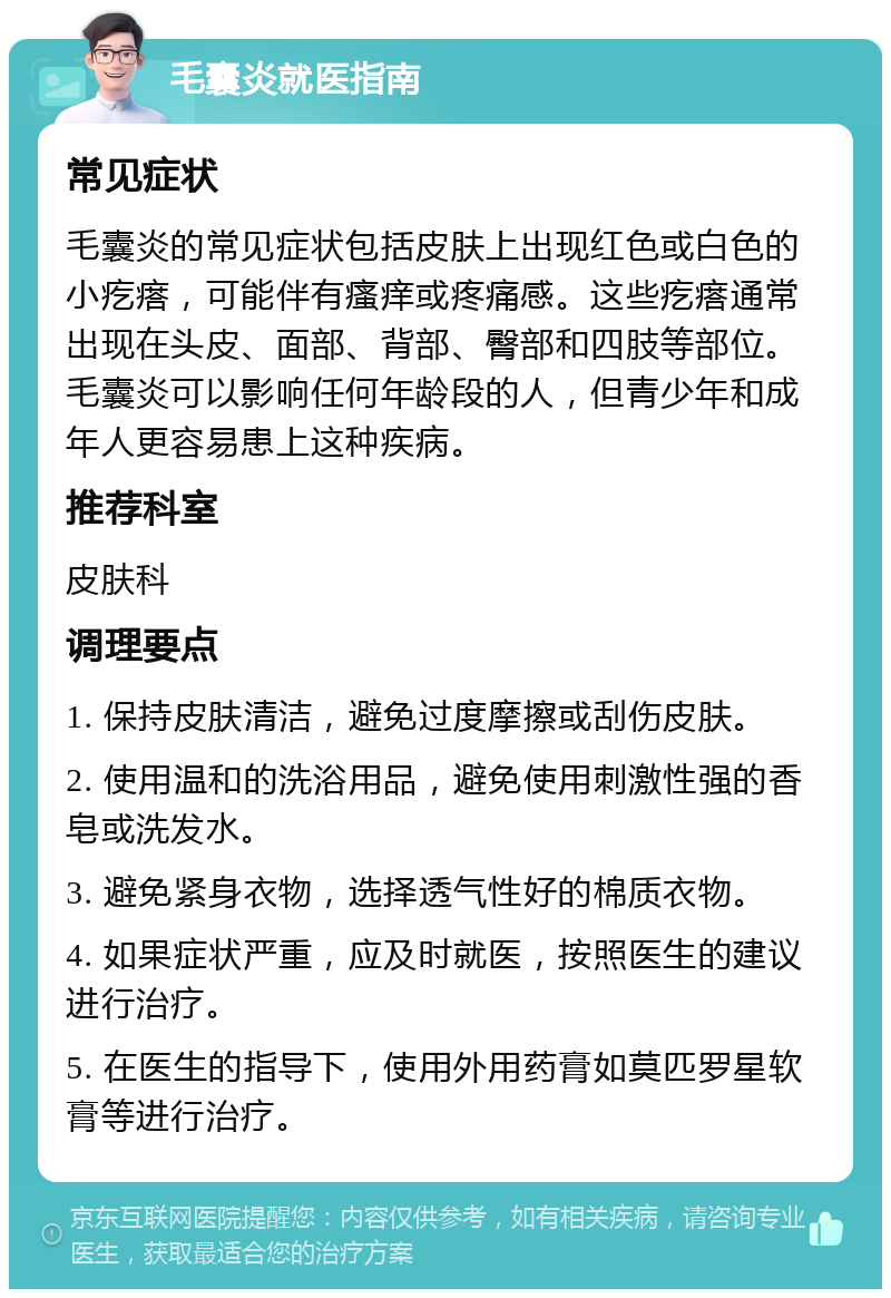 毛囊炎就医指南 常见症状 毛囊炎的常见症状包括皮肤上出现红色或白色的小疙瘩，可能伴有瘙痒或疼痛感。这些疙瘩通常出现在头皮、面部、背部、臀部和四肢等部位。毛囊炎可以影响任何年龄段的人，但青少年和成年人更容易患上这种疾病。 推荐科室 皮肤科 调理要点 1. 保持皮肤清洁，避免过度摩擦或刮伤皮肤。 2. 使用温和的洗浴用品，避免使用刺激性强的香皂或洗发水。 3. 避免紧身衣物，选择透气性好的棉质衣物。 4. 如果症状严重，应及时就医，按照医生的建议进行治疗。 5. 在医生的指导下，使用外用药膏如莫匹罗星软膏等进行治疗。